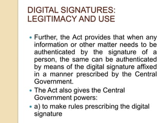  Further, the Act provides that when any
information or other matter needs to be
authenticated by the signature of a
person, the same can be authenticated
by means of the digital signature affixed
in a manner prescribed by the Central
Government.
 The Act also gives the Central
Government powers:
 a) to make rules prescribing the digital
signature
DIGITAL SIGNATURES:
LEGITIMACY AND USE
 