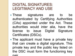  These signatures are to be
authenticated by Certifying Authorities
(CAs) appointed under the Act. These
authorities would inter alia, have the
license to issue Digital Signature
Certificates (DSCs).
 The applicant must have a private key
that can create a digital signature. This
private key and the public key listed on
the DSC must form the functioning key
DIGITAL SIGNATURES:
LEGITIMACY AND USE
 