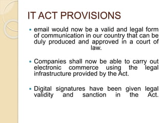 IT ACT PROVISIONS
 email would now be a valid and legal form
of communication in our country that can be
duly produced and approved in a court of
law.
 Companies shall now be able to carry out
electronic commerce using the legal
infrastructure provided by the Act.
 Digital signatures have been given legal
validity and sanction in the Act.
 