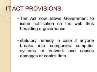 IT ACT PROVISIONS
 The Act now allows Government to
issue notification on the web thus
heralding e-governance
 statutory remedy in case if anyone
breaks into companies computer
systems or network and causes
damages or copies data
 