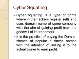 Cyber Squatting
 Cyber squatting is a type of crime
where in the hackers register sells and
uses domain name of some company
with the aim of gaining profit from the
goodwill of its trademark.
 It is the practice of buying the Domain
Names of popular business names
with the intention of selling it to the
actual owner to earn profit.
 
