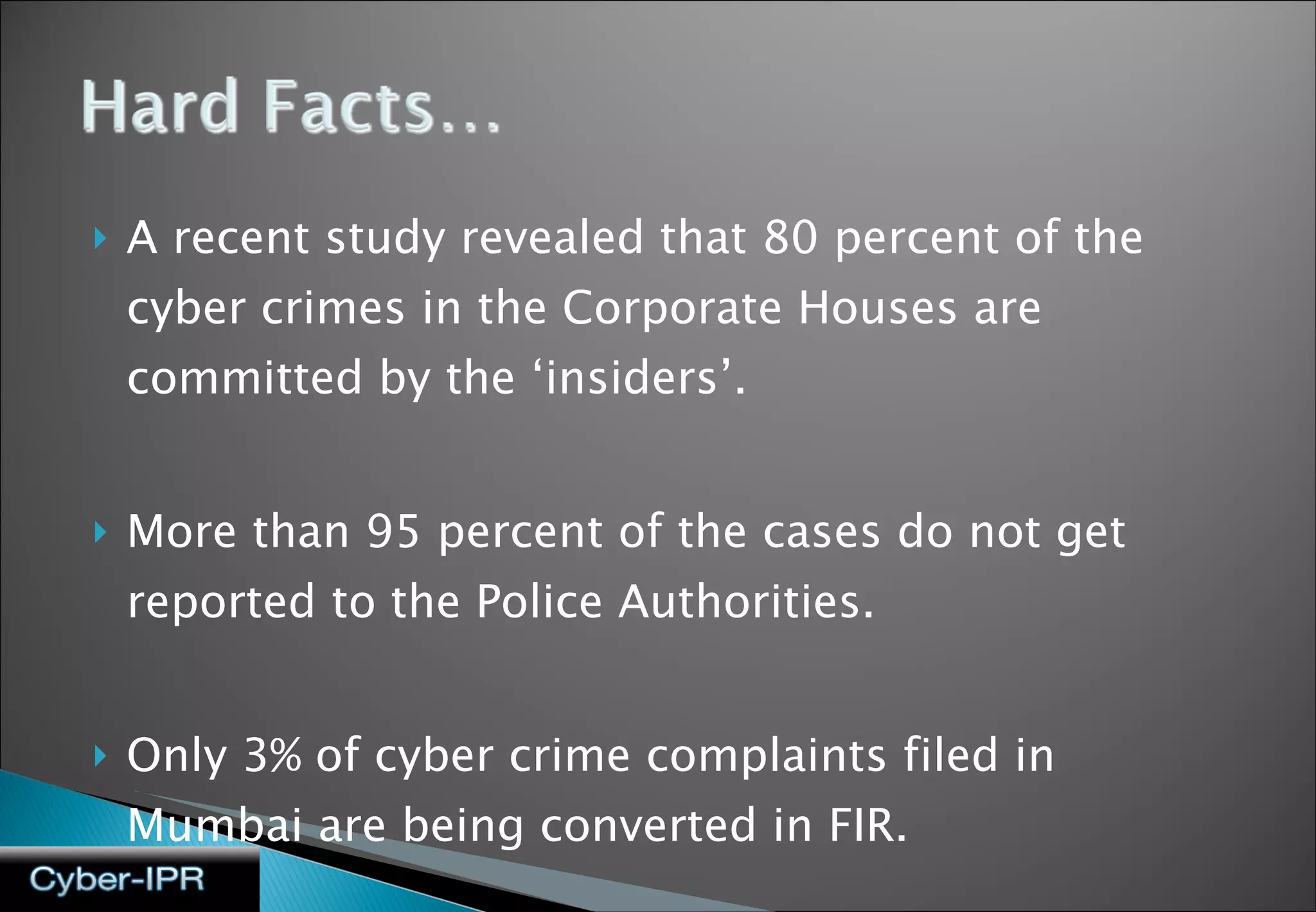 A recent study revealed that 80 percent of the cyber crimes in the Corporate Houses are committed by the ‘insiders’.  More than 95 percent of the cases do not get reported to the Police Authorities. Only 3% of cyber crime complaints filed in Mumbai are being converted in FIR. 