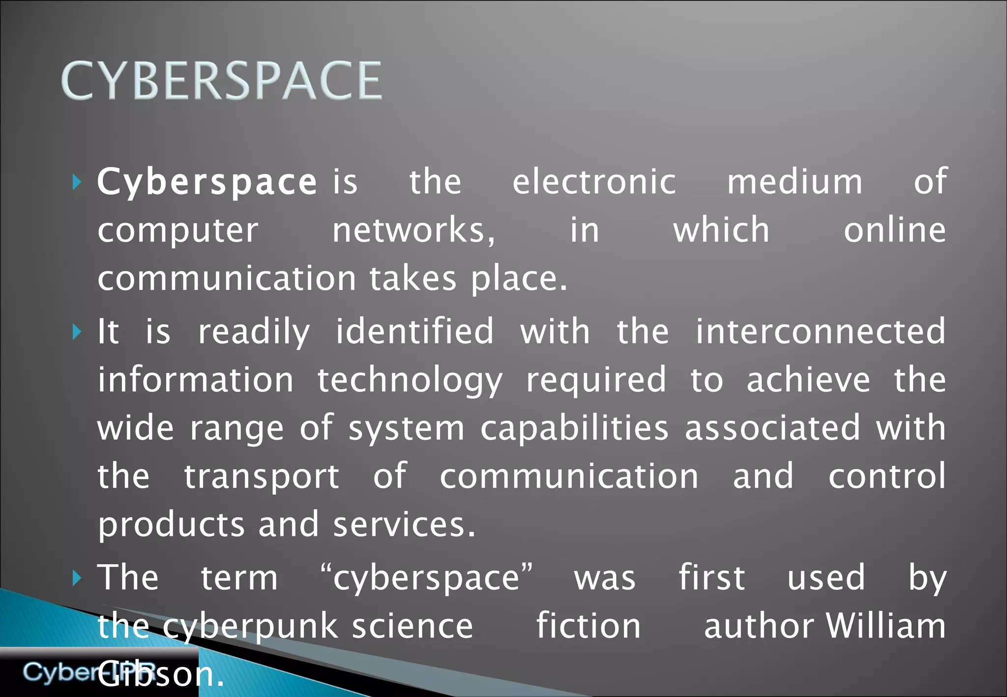 Cyberspace  is the electronic medium of computer networks, in which online communication takes place. It is readily identified with the interconnected information technology required to achieve the wide range of system capabilities associated with the transport of communication and control products and services. The term “cyberspace” was first used by the cyberpunk science fiction author William Gibson. 