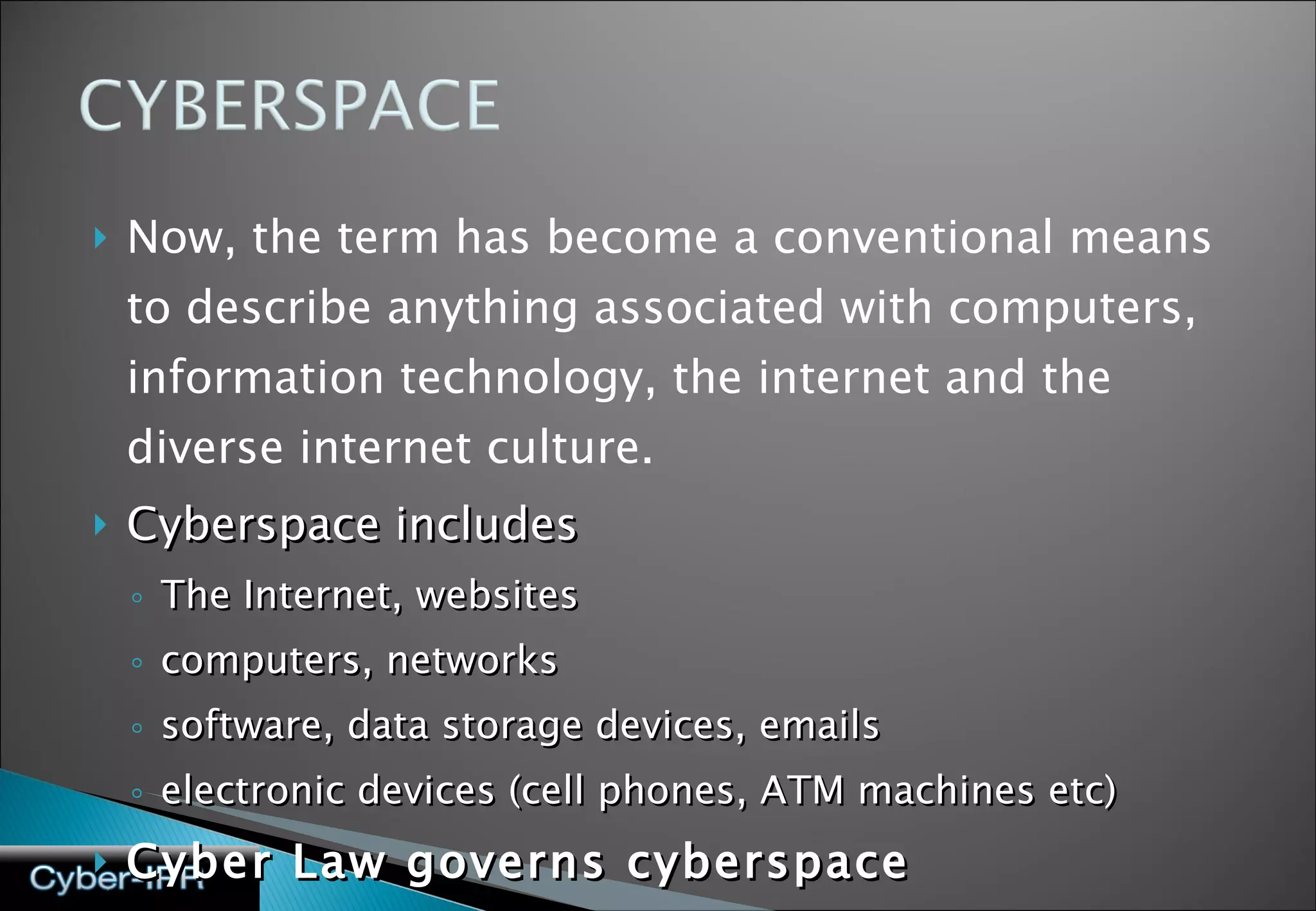 Now, the term has become a conventional means to describe anything associated with computers, information technology, the internet and the diverse internet culture.  Cyberspace includes  The Internet, websites  computers, networks software, data storage devices, emails  electronic devices (cell phones, ATM machines etc) Cyber Law governs cyberspace 