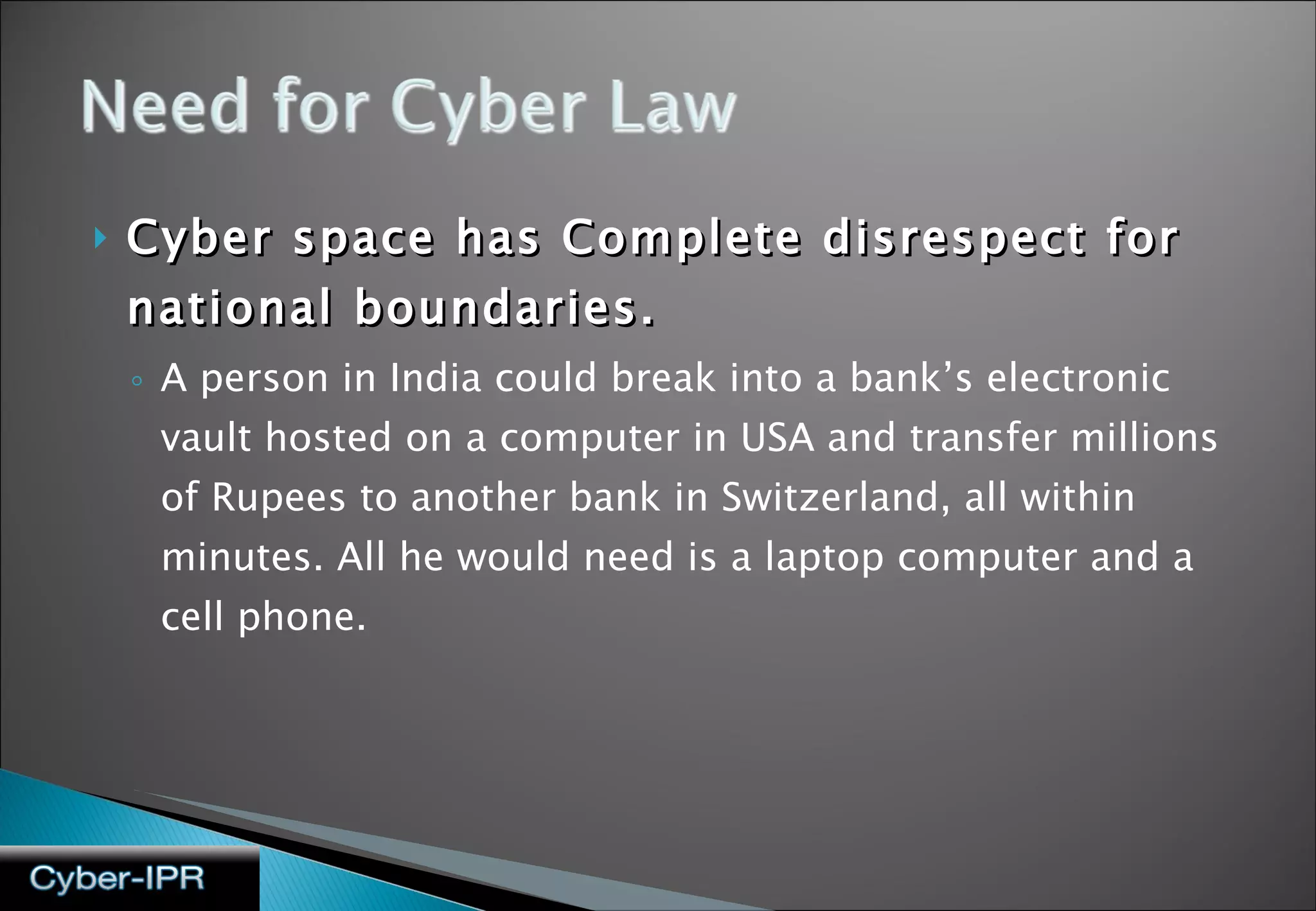 Cyber space has Complete disrespect for national boundaries. A person in India could break into a bank’s electronic vault hosted on a computer in USA and transfer millions of Rupees to another bank in Switzerland, all within minutes. All he would need is a laptop computer and a cell phone. 