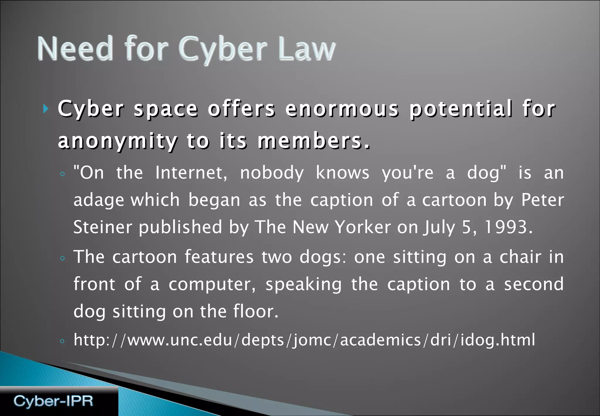 Cyber space offers enormous potential for anonymity to its members. &quot;On the Internet, nobody knows you're a dog&quot; is an adage which began as the caption of a cartoon by Peter Steiner published by The New Yorker on July 5, 1993. The cartoon features two dogs: one sitting on a chair in front of a computer, speaking the caption to a second dog sitting on the floor.  http://www.unc.edu/depts/jomc/academics/dri/idog.html 