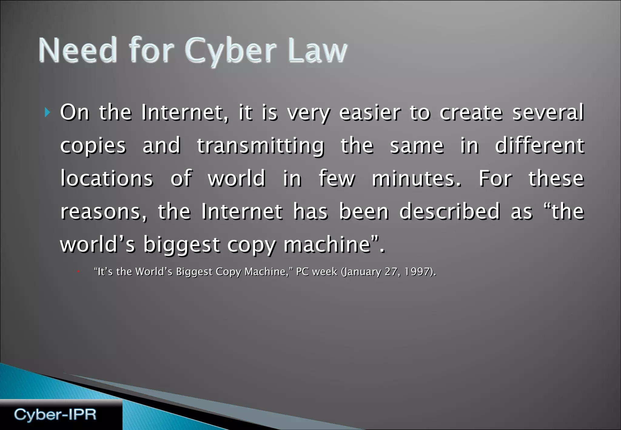 On the Internet, it is very easier to create several copies and transmitting the same in different locations of world in few minutes. For these reasons, the Internet has been described as “the world’s biggest copy machine”.  “ It’s the World’s Biggest Copy Machine,” PC week (January 27, 1997). 