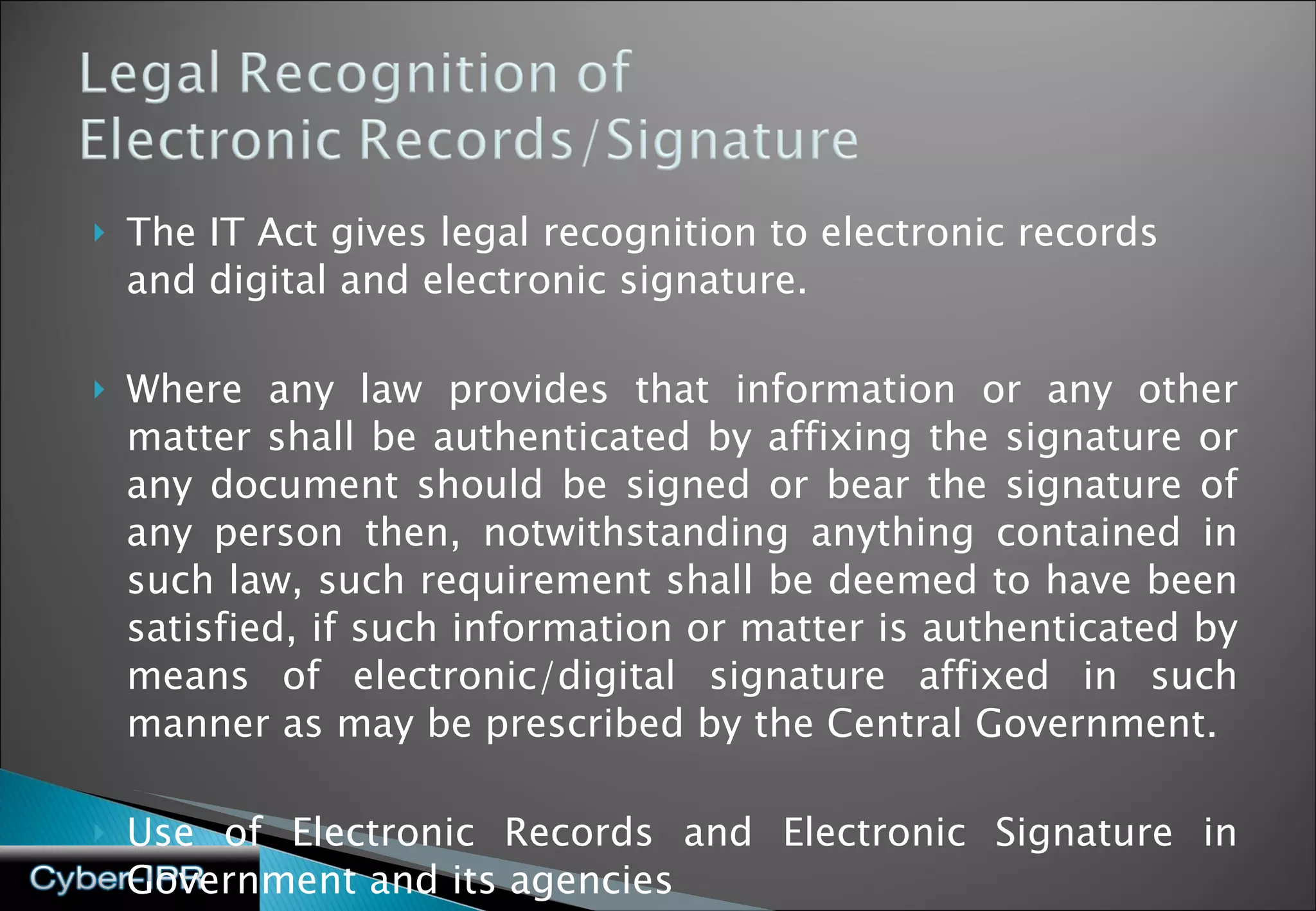 The IT Act gives legal recognition to electronic records and digital and electronic signature. Where any law provides that information or any other matter shall be authenticated by affixing the signature or any document should be signed or bear the signature of any person then, notwithstanding anything contained in such law, such requirement shall be deemed to have been satisfied, if such information or matter is authenticated by means of electronic/digital signature affixed in such manner as may be prescribed by the Central Government. Use of Electronic Records and Electronic Signature in Government and its agencies 