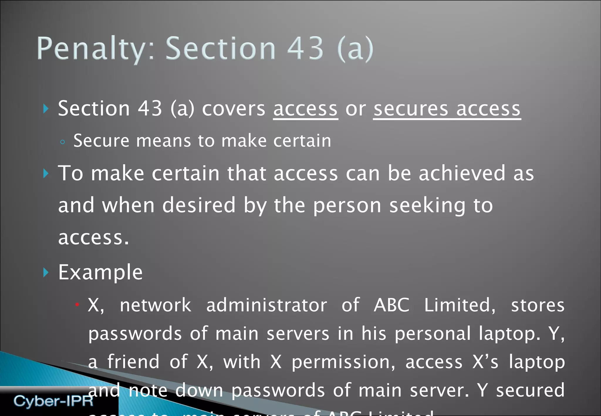 Section 43 (a) covers  access  or  secures access Secure means to make certain To make certain that access can be achieved as and when desired by the person seeking to access.  Example X, network administrator of ABC Limited, stores passwords of main servers in his personal laptop. Y, a friend of X, with X permission, access X’s laptop and note down passwords of main server. Y secured access to  main servers of ABC Limited. 