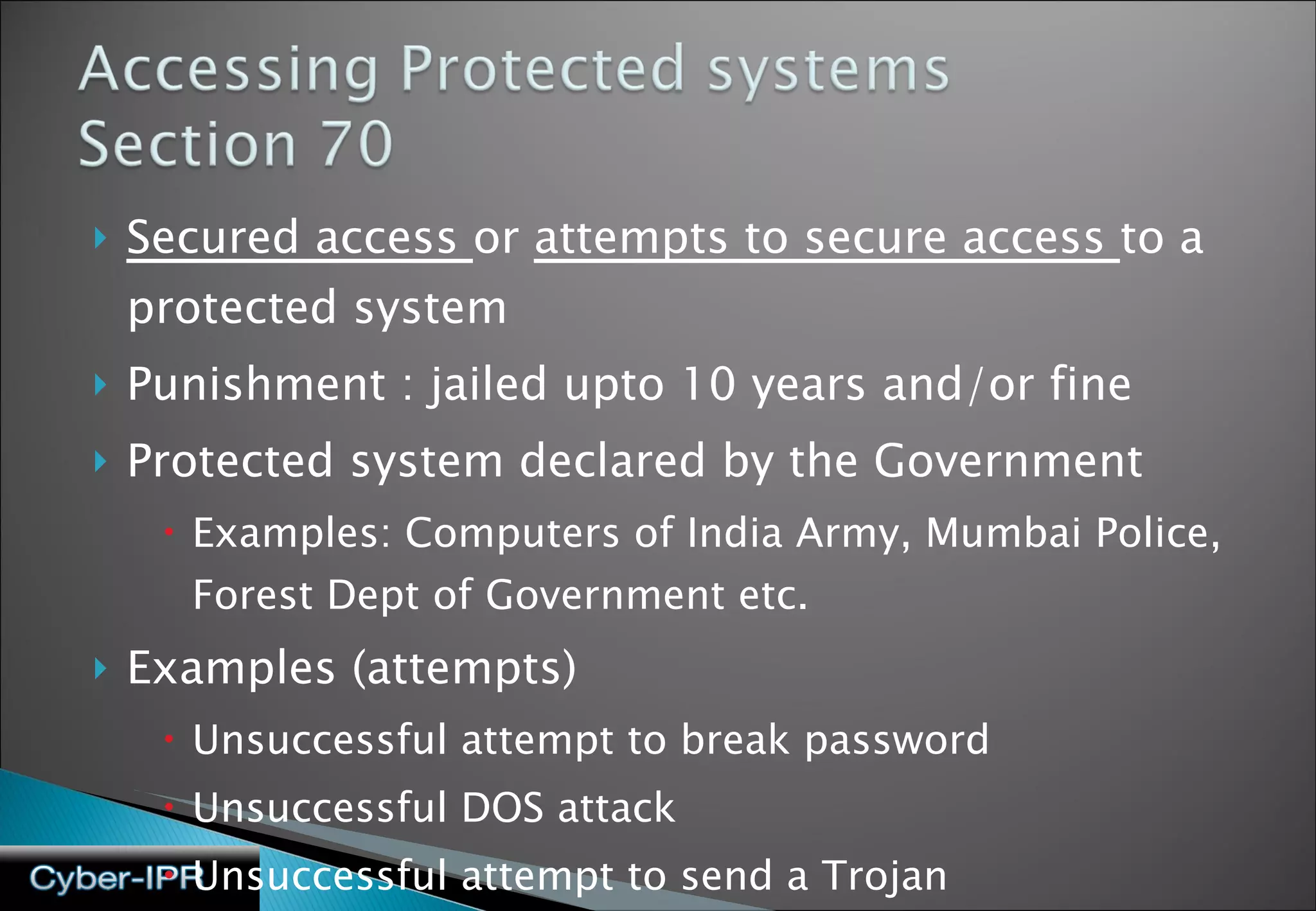 Secured access  or  attempts to secure access  to a protected system Punishment : jailed upto 10 years and/or fine Protected system declared by the Government Examples: Computers of India Army, Mumbai Police, Forest Dept of Government etc.  Examples (attempts) Unsuccessful attempt to break password Unsuccessful DOS attack Unsuccessful attempt to send a Trojan 
