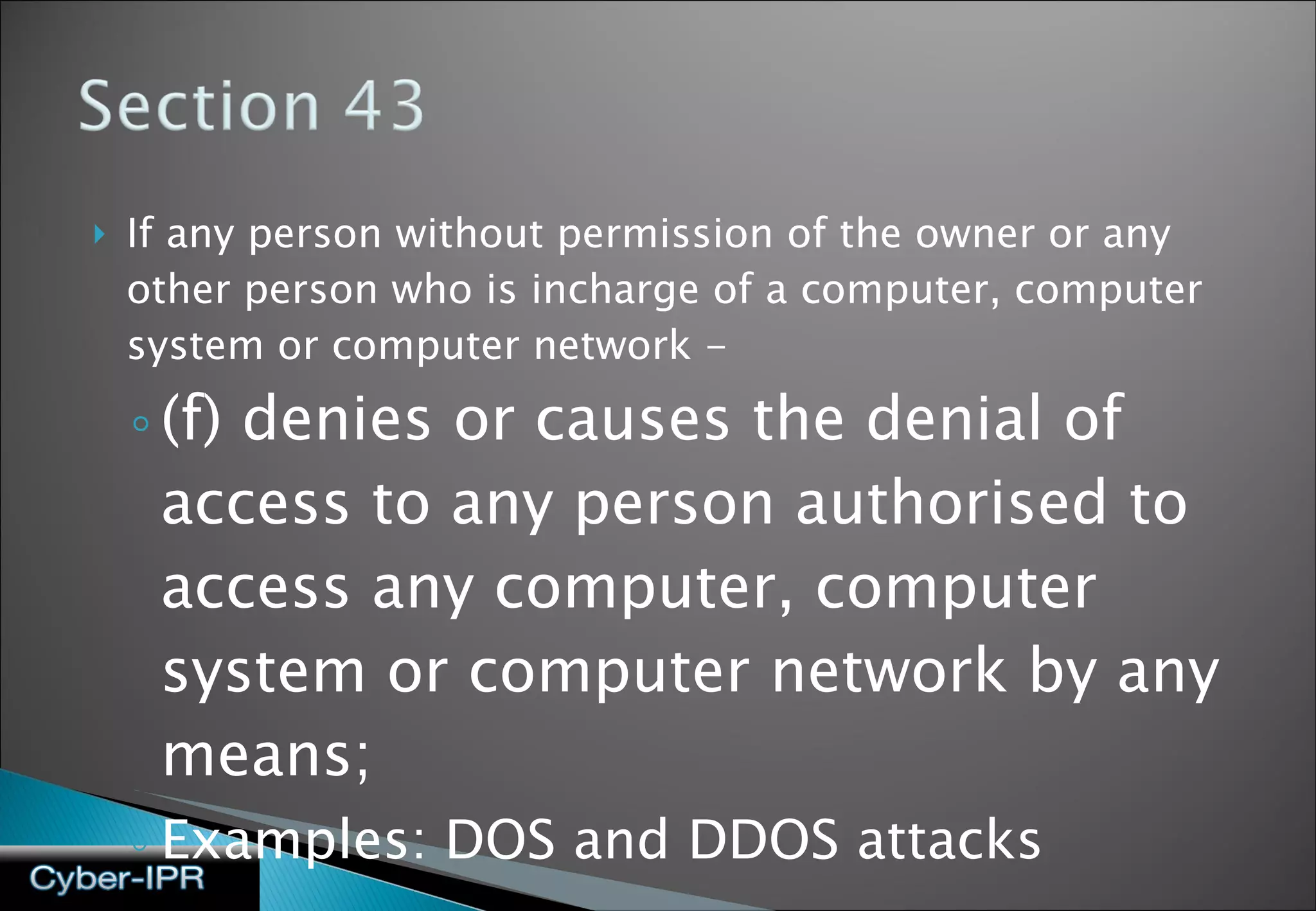 If any person without permission of the owner or any other person who is incharge of a computer, computer system or computer network - (f) denies or causes the denial of access to any person authorised to access any computer, computer system or computer network by any means; Examples: DOS and DDOS attacks 