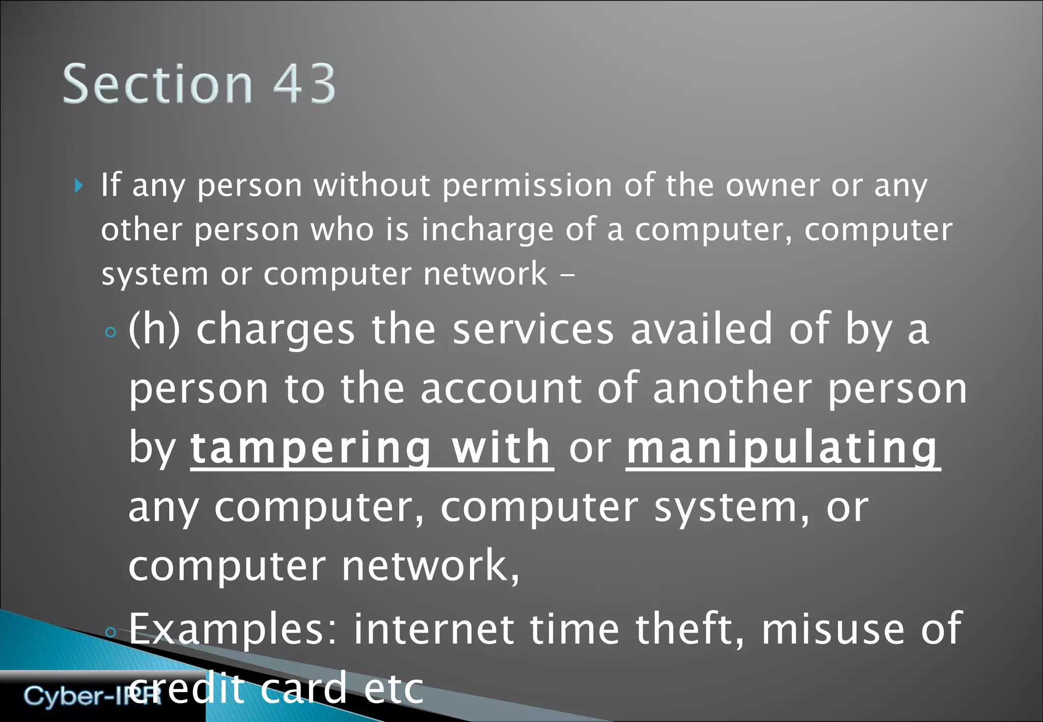 If any person without permission of the owner or any other person who is incharge of a computer, computer system or computer network - (h) charges the services availed of by a person to the account of another person by  tampering with  or  manipulating  any computer, computer system, or computer network, Examples: internet time theft, misuse of credit card etc 