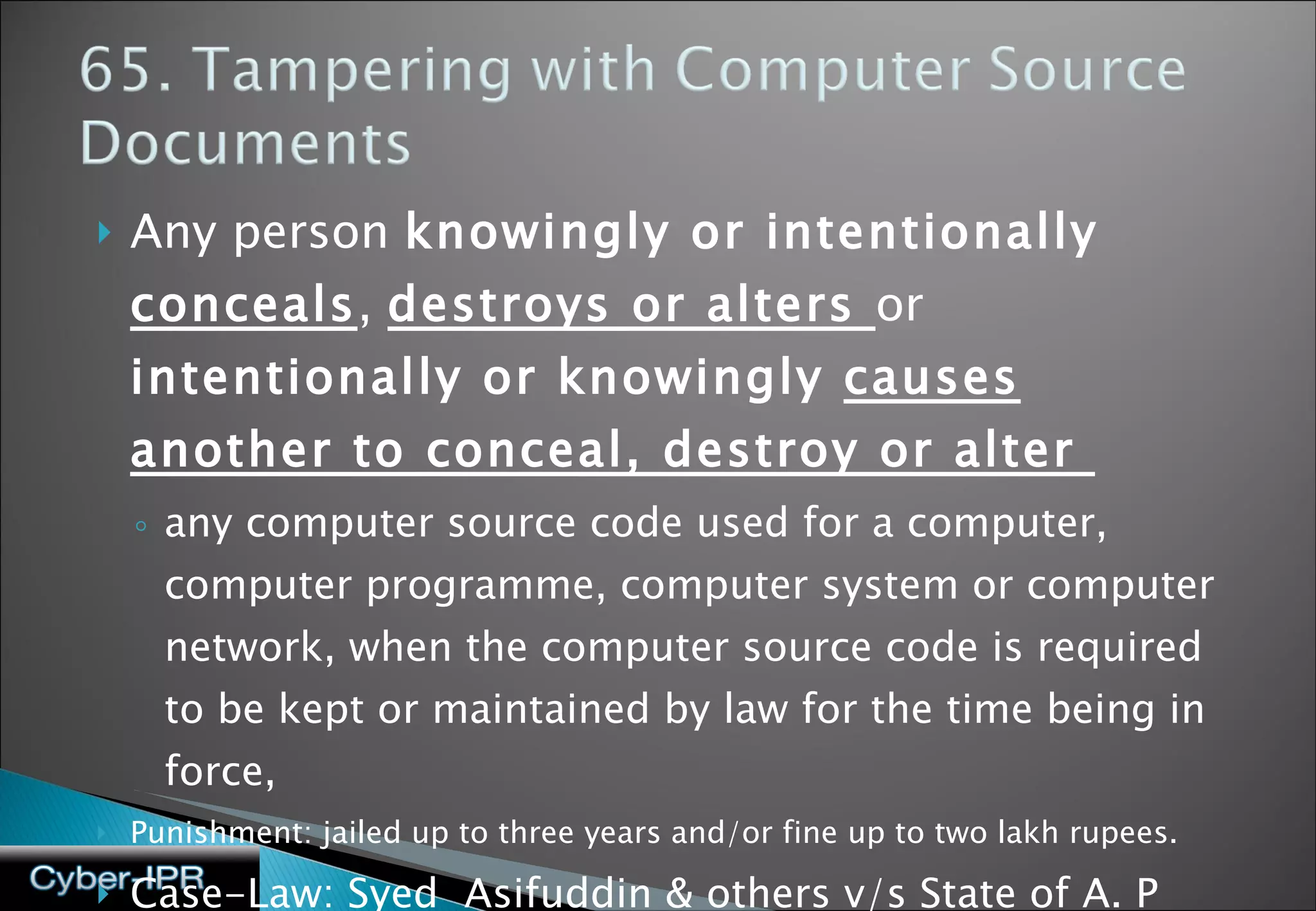 Any person  knowingly or intentionally  conceals ,  destroys or alters  or  intentionally or knowingly  causes another to conceal, destroy or alter  any computer source code used for a computer, computer programme, computer system or computer network, when the computer source code is required to be kept or maintained by law for the time being in force,  Punishment: jailed up to three years and/or fine up to two lakh rupees. Case-Law: Syed  Asifuddin & others v/s State of A. P and another  