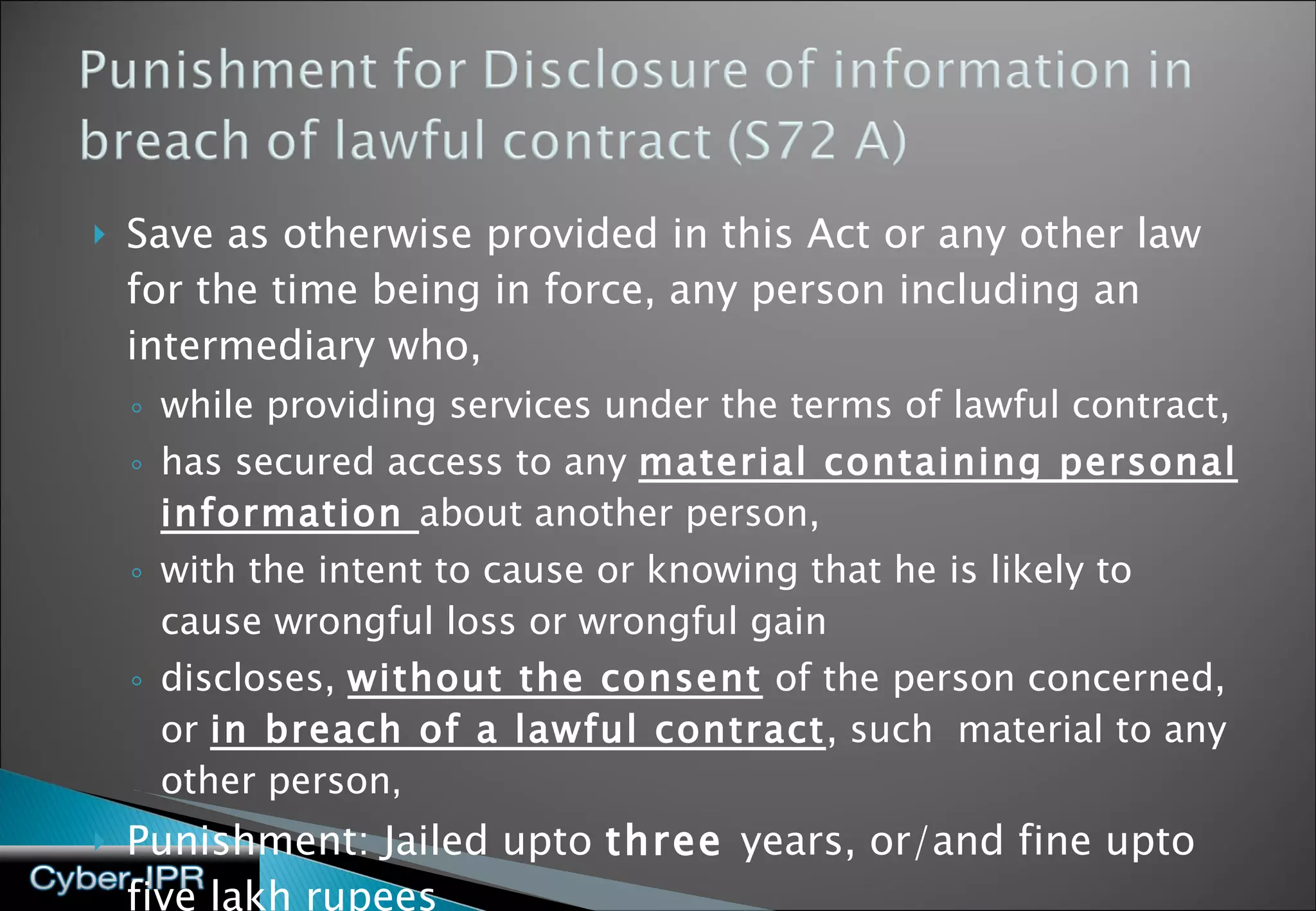 Save as otherwise provided in this Act or any other law for the time being in force, any person including an intermediary who, while providing services under the terms of lawful contract,  has secured access to any  material containing personal information  about another person,  with the intent to cause or knowing that he is likely to cause wrongful loss or wrongful gain  discloses,  without the consent  of the person concerned, or  in breach of a lawful contract , such  material to any other person ,  Punishment: Jailed upto  three  years, or/and fine upto five lakh rupees 