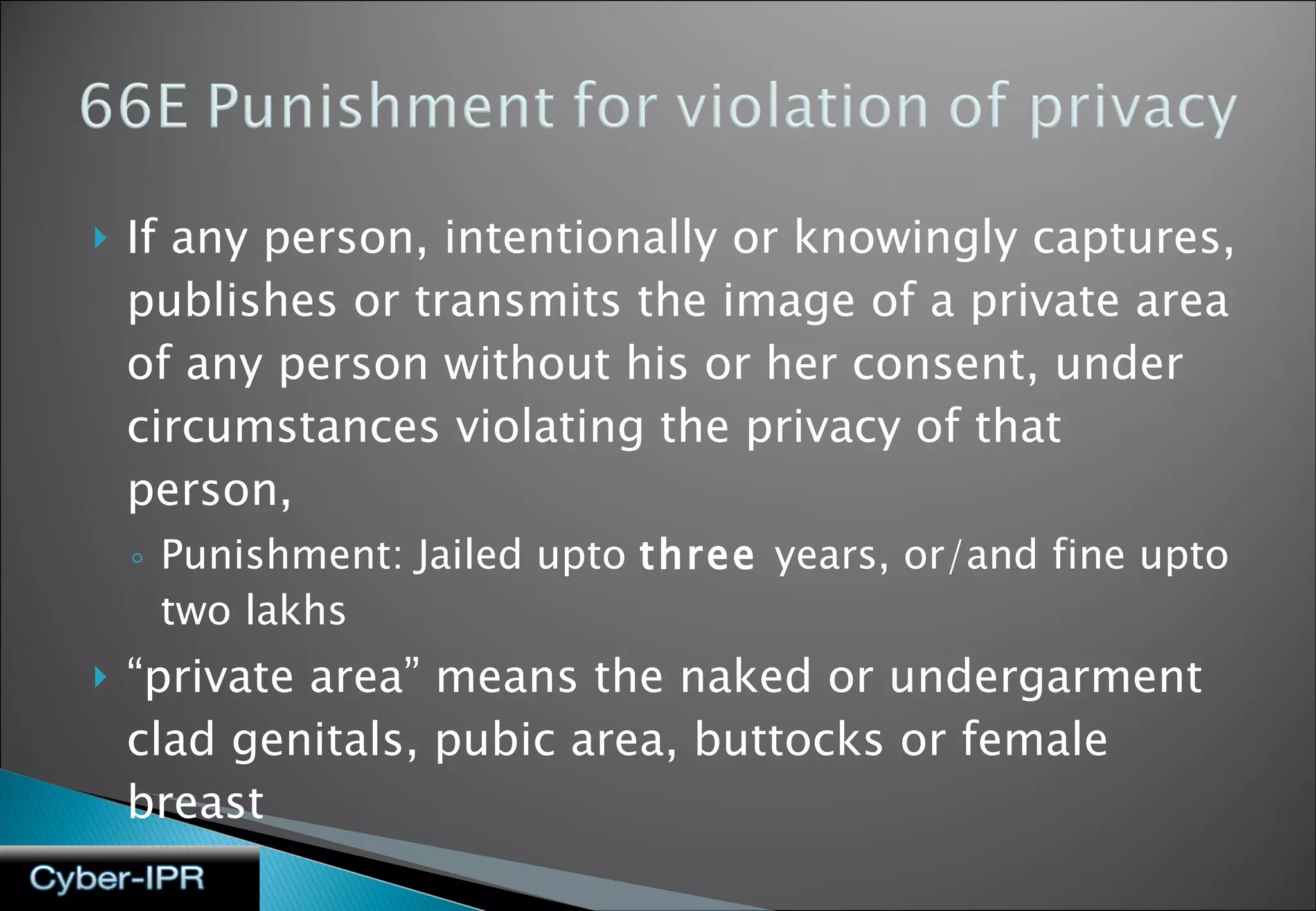 If any person, intentionally or knowingly captures, publishes or transmits the image of a private area of any person without his or her consent, under circumstances violating the privacy of that person,  Punishment: Jailed upto  three  years, or/and fine upto two lakhs “ private area” means the naked or undergarment clad genitals, pubic area, buttocks or female breast 