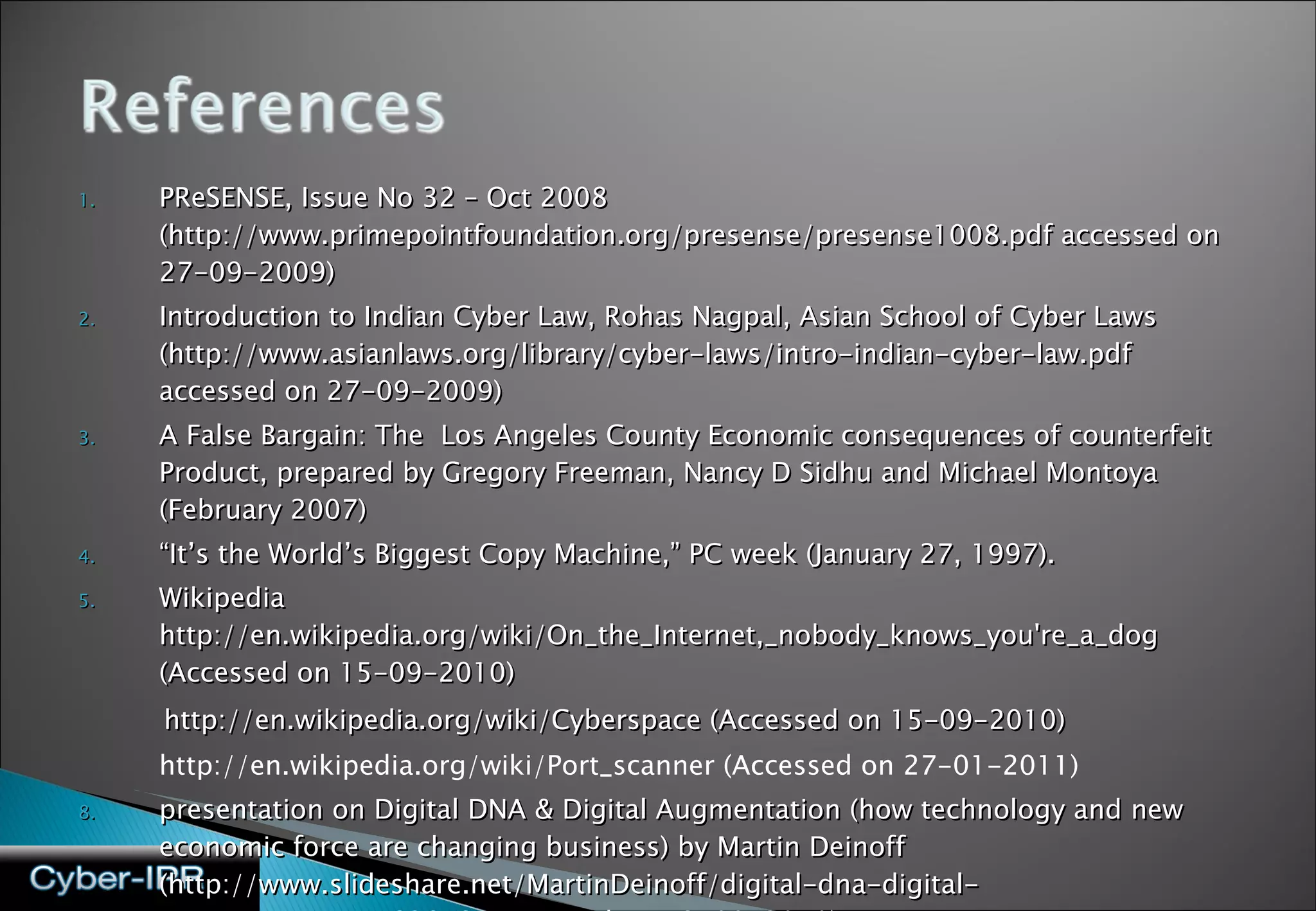 PReSENSE, Issue No 32 – Oct 2008 (http://www.primepointfoundation.org/presense/presense1008.pdf accessed on 27-09-2009)  Introduction to Indian Cyber Law, Rohas Nagpal, Asian School of Cyber Laws  (http://www.asianlaws.org/library/cyber-laws/intro-indian-cyber-law.pdf accessed on 27-09-2009) A False Bargain: The  Los Angeles County Economic consequences of counterfeit Product, prepared by Gregory Freeman, Nancy D Sidhu and Michael Montoya (February 2007) “ It’s the World’s Biggest Copy Machine,” PC week (January 27, 1997). Wikipedia http://en.wikipedia.org/wiki/On_the_Internet,_nobody_knows_you're_a_dog (Accessed on 15-09-2010) http://en.wikipedia.org/wiki/Cyberspace (Accessed on 15-09-2010) http://en.wikipedia.org/wiki/Port_scanner (Accessed on 27-01-2011) presentation on Digital DNA & Digital Augmentation (how technology and new economic force are changing business) by Martin Deinoff (http://www.slideshare.net/MartinDeinoff/digital-dna-digital-augmentation-5162852  Accessed on 13-09-2010) 