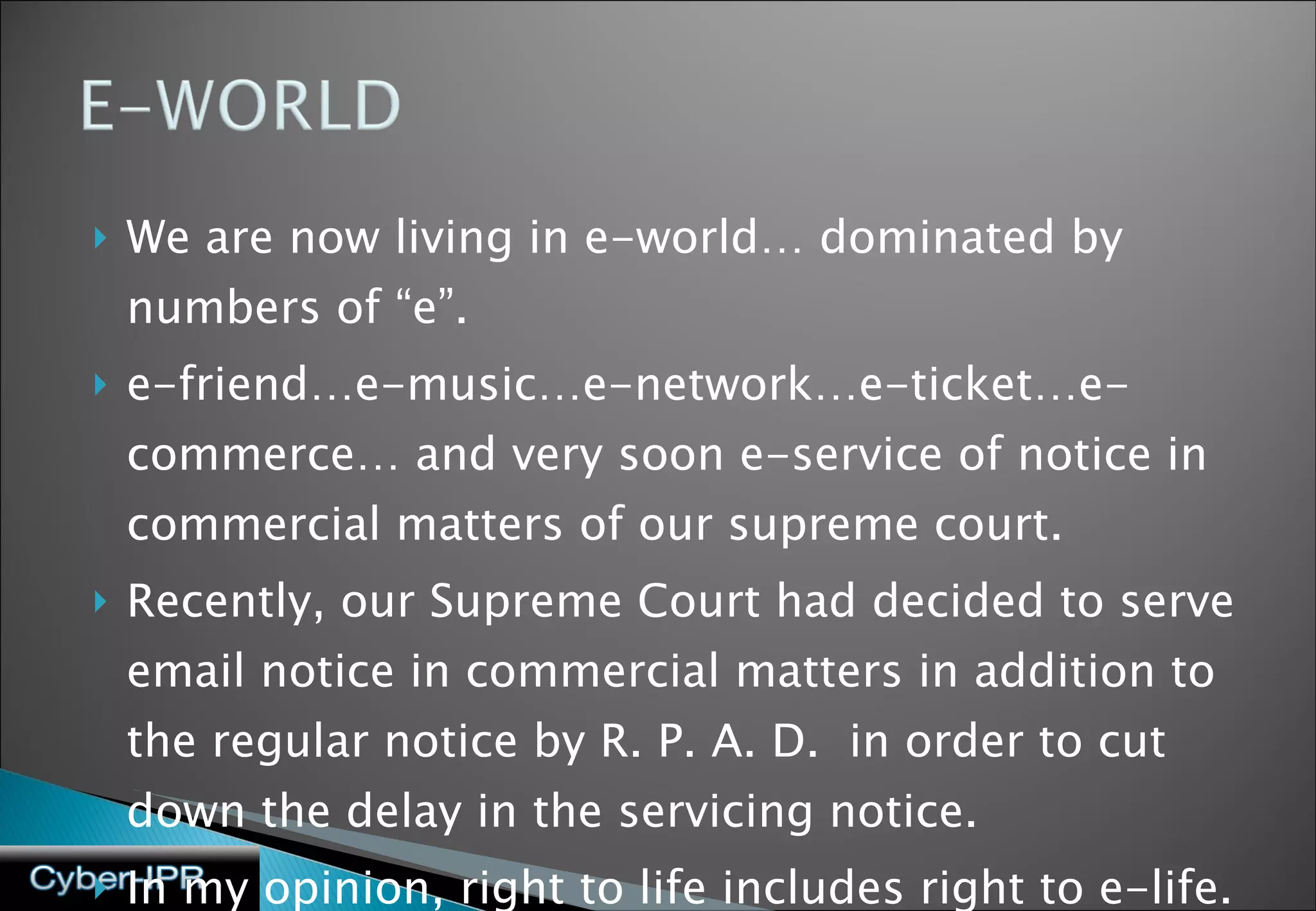 We are now living in e-world… dominated by numbers of “e”. e-friend…e-music…e-network…e-ticket…e-commerce… and very soon e-service of notice in commercial matters of our supreme court. Recently, our Supreme Court had decided to serve email notice in commercial matters in addition to the regular notice by R. P. A. D.  in order to cut down the delay in the servicing notice. In my opinion, right to life includes right to e-life. 