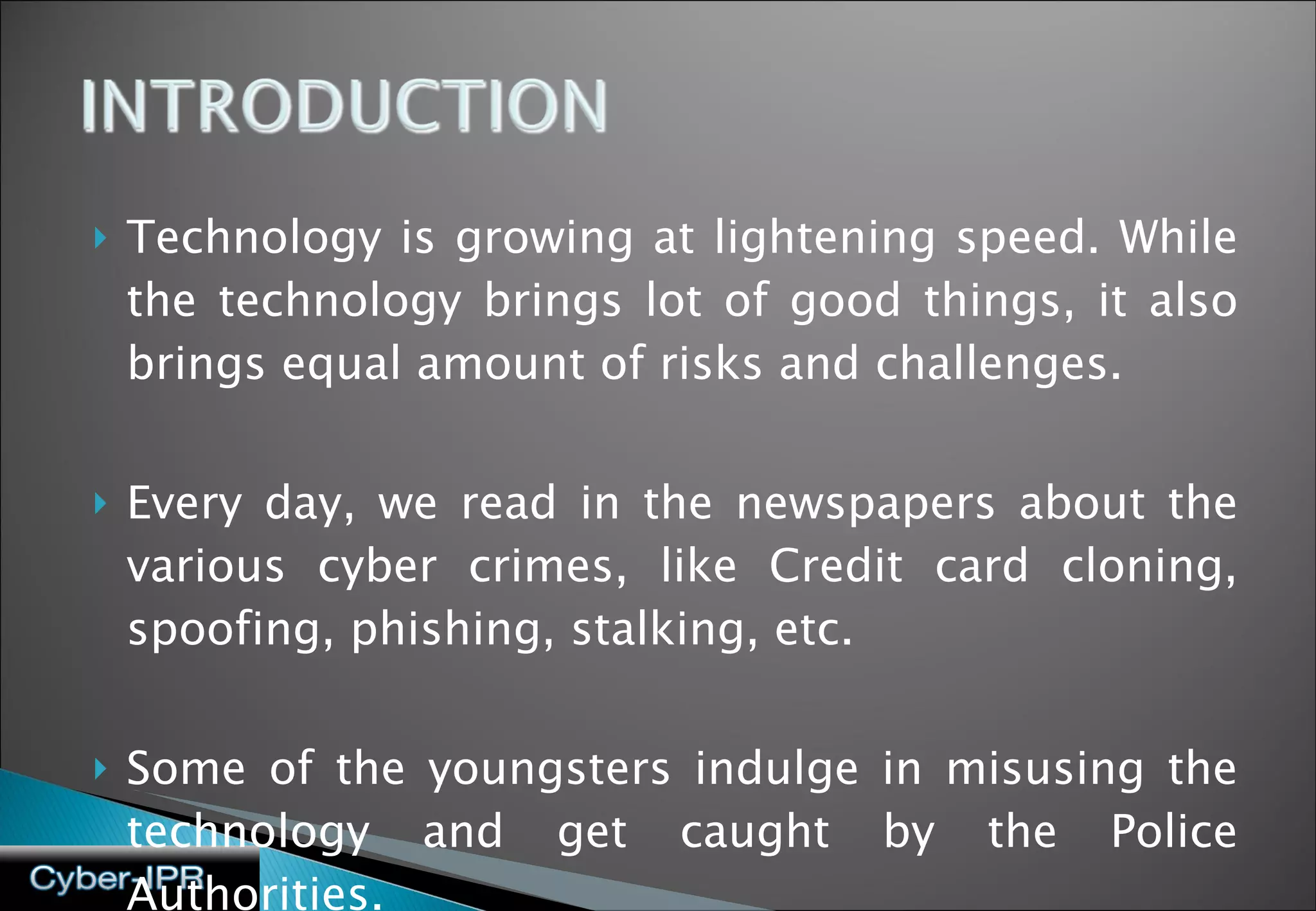 Technology is growing at lightening speed. While the technology brings lot of good things, it also brings equal amount of risks and challenges.  Every day, we read in the newspapers about the various cyber crimes, like Credit card cloning, spoofing, phishing, stalking, etc.  Some of the youngsters indulge in misusing the technology and get caught by the Police Authorities. 