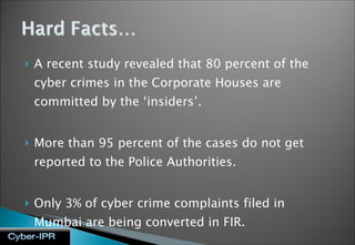 A recent study revealed that 80 percent of the cyber crimes in the Corporate Houses are committed by the ‘insiders’.  More than 95 percent of the cases do not get reported to the Police Authorities. Only 3% of cyber crime complaints filed in Mumbai are being converted in FIR. 