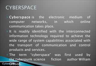 Cyberspace  is the electronic medium of computer networks, in which online communication takes place. It is readily identified with the interconnected information technology required to achieve the wide range of system capabilities associated with the transport of communication and control products and services. The term “cyberspace” was first used by the cyberpunk science fiction author William Gibson. 