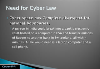 Cyber space has Complete disrespect for national boundaries. A person in India could break into a bank’s electronic vault hosted on a computer in USA and transfer millions of Rupees to another bank in Switzerland, all within minutes. All he would need is a laptop computer and a cell phone. 