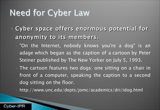 Cyber space offers enormous potential for anonymity to its members. "On the Internet, nobody knows you're a dog" is an adage which began as the caption of a cartoon by Peter Steiner published by The New Yorker on July 5, 1993. The cartoon features two dogs: one sitting on a chair in front of a computer, speaking the caption to a second dog sitting on the floor.  http://www.unc.edu/depts/jomc/academics/dri/idog.html 