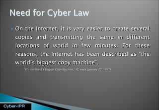 On the Internet, it is very easier to create several copies and transmitting the same in different locations of world in few minutes. For these reasons, the Internet has been described as “the world’s biggest copy machine”.  “ It’s the World’s Biggest Copy Machine,” PC week (January 27, 1997). 