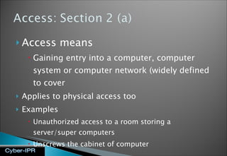 Access means  Gaining entry into a computer, computer system or computer network (widely defined to cover  Applies to physical access too Examples Unauthorized access to a room storing a server/super computers Unscrews the cabinet of computer 