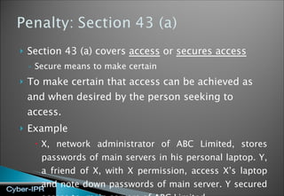 Section 43 (a) covers  access  or  secures access Secure means to make certain To make certain that access can be achieved as and when desired by the person seeking to access.  Example X, network administrator of ABC Limited, stores passwords of main servers in his personal laptop. Y, a friend of X, with X permission, access X’s laptop and note down passwords of main server. Y secured access to  main servers of ABC Limited. 