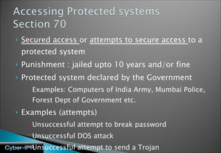 Secured access  or  attempts to secure access  to a protected system Punishment : jailed upto 10 years and/or fine Protected system declared by the Government Examples: Computers of India Army, Mumbai Police, Forest Dept of Government etc.  Examples (attempts) Unsuccessful attempt to break password Unsuccessful DOS attack Unsuccessful attempt to send a Trojan 