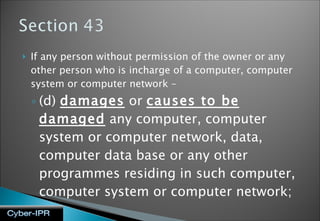 If any person without permission of the owner or any other person who is incharge of a computer, computer system or computer network – (d)  damages  or  causes to be damaged  any computer, computer system or computer network, data, computer data base or any other programmes residing in such computer, computer system or computer network;   