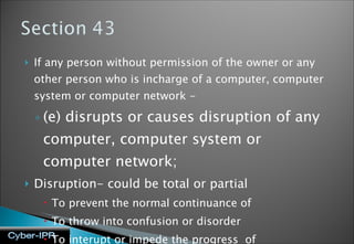 If any person without permission of the owner or any other person who is incharge of a computer, computer system or computer network - (e) disrupts or causes disruption of any computer, computer system or computer network; Disruption- could be total or partial  To prevent the normal continuance of To throw into confusion or disorder To interupt or impede the progress  of  