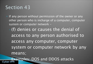 If any person without permission of the owner or any other person who is incharge of a computer, computer system or computer network - (f) denies or causes the denial of access to any person authorised to access any computer, computer system or computer network by any means; Examples: DOS and DDOS attacks 