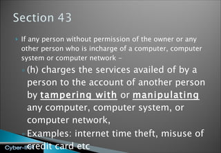 If any person without permission of the owner or any other person who is incharge of a computer, computer system or computer network - (h) charges the services availed of by a person to the account of another person by  tampering with  or  manipulating  any computer, computer system, or computer network, Examples: internet time theft, misuse of credit card etc 