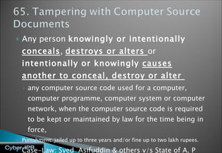 Any person  knowingly or intentionally  conceals ,  destroys or alters  or  intentionally or knowingly  causes another to conceal, destroy or alter  any computer source code used for a computer, computer programme, computer system or computer network, when the computer source code is required to be kept or maintained by law for the time being in force,  Punishment: jailed up to three years and/or fine up to two lakh rupees. Case-Law: Syed  Asifuddin & others v/s State of A. P and another  