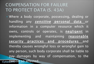 Where a body corporate, possessing, dealing or handling any  sensitive  personal data  or information in a computer resource which it owns, controls or operates, is  negligent  in implementing and maintaining  reasonable security practices and procedures  and thereby causes wrongful loss or wrongful gain to any person, such body corporate shall be liable to pay damages by way of compensation, to the person so affected.  Example: BPO outsourcing contract 