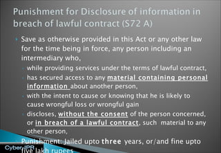 Save as otherwise provided in this Act or any other law for the time being in force, any person including an intermediary who, while providing services under the terms of lawful contract,  has secured access to any  material containing personal information  about another person,  with the intent to cause or knowing that he is likely to cause wrongful loss or wrongful gain  discloses,  without the consent  of the person concerned, or  in breach of a lawful contract , such  material to any other person ,  Punishment: Jailed upto  three  years, or/and fine upto five lakh rupees 