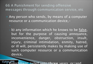 Any person who sends, by means of a computer resource or a communication device,- b) any information which he knows to be  false , but for the purpose of causing annoyance, inconvenience, danger, obstruction, insult, injury, criminal intimidation, enmity, hatred, or ill will, persistently makes by making use of such computer resource or a communication device, Punishment: Jailed upto  three  years, or/and fine 