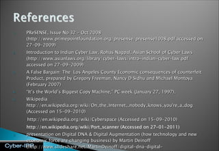 PReSENSE, Issue No 32 – Oct 2008 (http://www.primepointfoundation.org/presense/presense1008.pdf accessed on 27-09-2009)  Introduction to Indian Cyber Law, Rohas Nagpal, Asian School of Cyber Laws  (http://www.asianlaws.org/library/cyber-laws/intro-indian-cyber-law.pdf accessed on 27-09-2009) A False Bargain: The  Los Angeles County Economic consequences of counterfeit Product, prepared by Gregory Freeman, Nancy D Sidhu and Michael Montoya (February 2007) “ It’s the World’s Biggest Copy Machine,” PC week (January 27, 1997). Wikipedia http://en.wikipedia.org/wiki/On_the_Internet,_nobody_knows_you're_a_dog (Accessed on 15-09-2010) http://en.wikipedia.org/wiki/Cyberspace (Accessed on 15-09-2010) http://en.wikipedia.org/wiki/Port_scanner (Accessed on 27-01-2011) presentation on Digital DNA & Digital Augmentation (how technology and new economic force are changing business) by Martin Deinoff (http://www.slideshare.net/MartinDeinoff/digital-dna-digital-augmentation-5162852  Accessed on 13-09-2010) 
