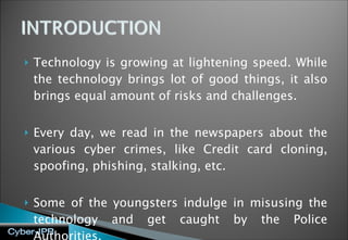Technology is growing at lightening speed. While the technology brings lot of good things, it also brings equal amount of risks and challenges.  Every day, we read in the newspapers about the various cyber crimes, like Credit card cloning, spoofing, phishing, stalking, etc.  Some of the youngsters indulge in misusing the technology and get caught by the Police Authorities. 