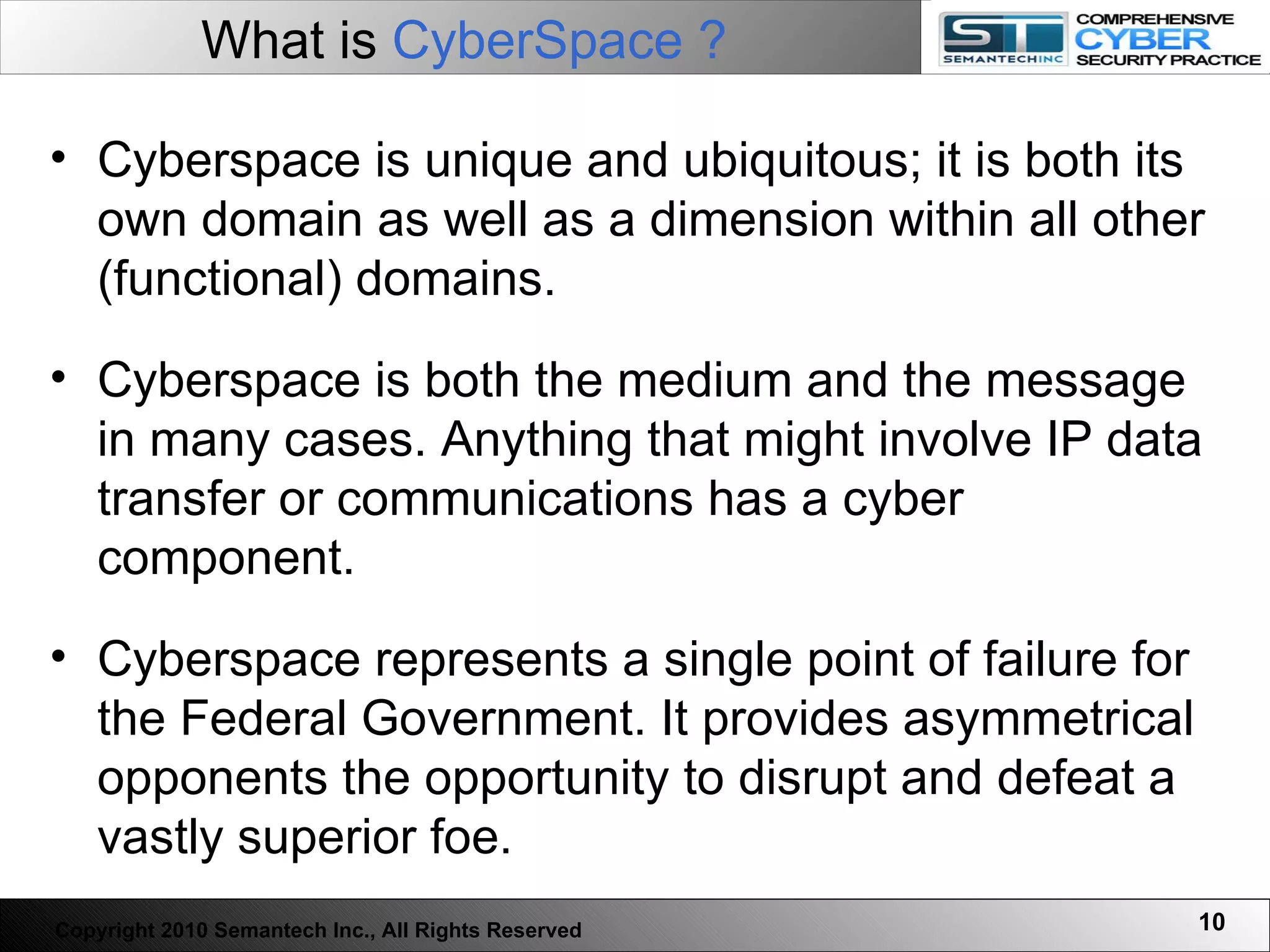 Cyberspace is unique and ubiquitous; it is both its own domain as well as a dimension within all other (functional) domains.  Cyberspace is both the medium and the message in many cases. Anything that might involve IP data transfer or communications has a cyber component.   Cyberspace represents a single point of failure for the Federal Government. It provides asymmetrical opponents the opportunity to disrupt and defeat a vastly superior foe.  What is  CyberSpace ?   Copyright 2010 Semantech Inc., All Rights Reserved 