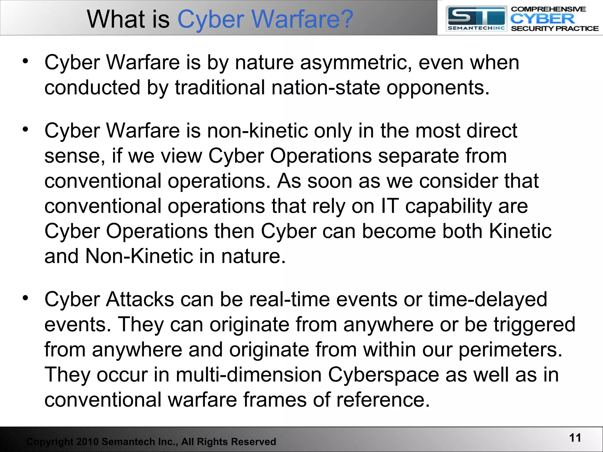 What is  Cyber Warfare?   Cyber Warfare is by nature asymmetric, even when conducted by traditional nation-state opponents.  Cyber Warfare is non-kinetic only in the most direct sense, if we view Cyber Operations separate from conventional operations. As soon as we consider that conventional operations that rely on IT capability are Cyber Operations then Cyber can become both Kinetic and Non-Kinetic in nature.  Cyber Attacks can be real-time events or time-delayed events. They can originate from anywhere or be triggered from anywhere and originate from within our perimeters. They occur in multi-dimension Cyberspace as well as in conventional warfare frames of reference. Copyright 2010 Semantech Inc., All Rights Reserved 