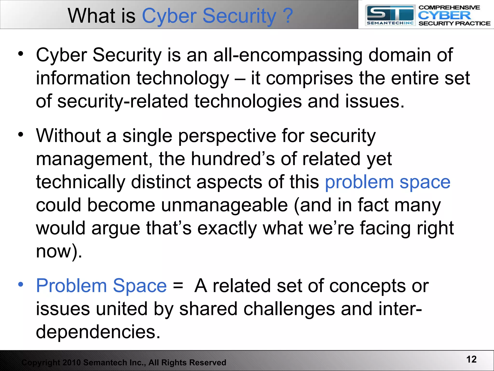 What is  Cyber Security ?   Cyber Security is an all-encompassing domain of information technology – it comprises the entire set of security-related technologies and issues.  Without a single perspective for security management, the hundred’s of related yet technically distinct aspects of this  problem space  could become unmanageable (and in fact many would argue that’s exactly what we’re facing right now). Problem Space  =  A related set of concepts or issues united by shared challenges and inter-dependencies. Copyright 2010 Semantech Inc., All Rights Reserved 