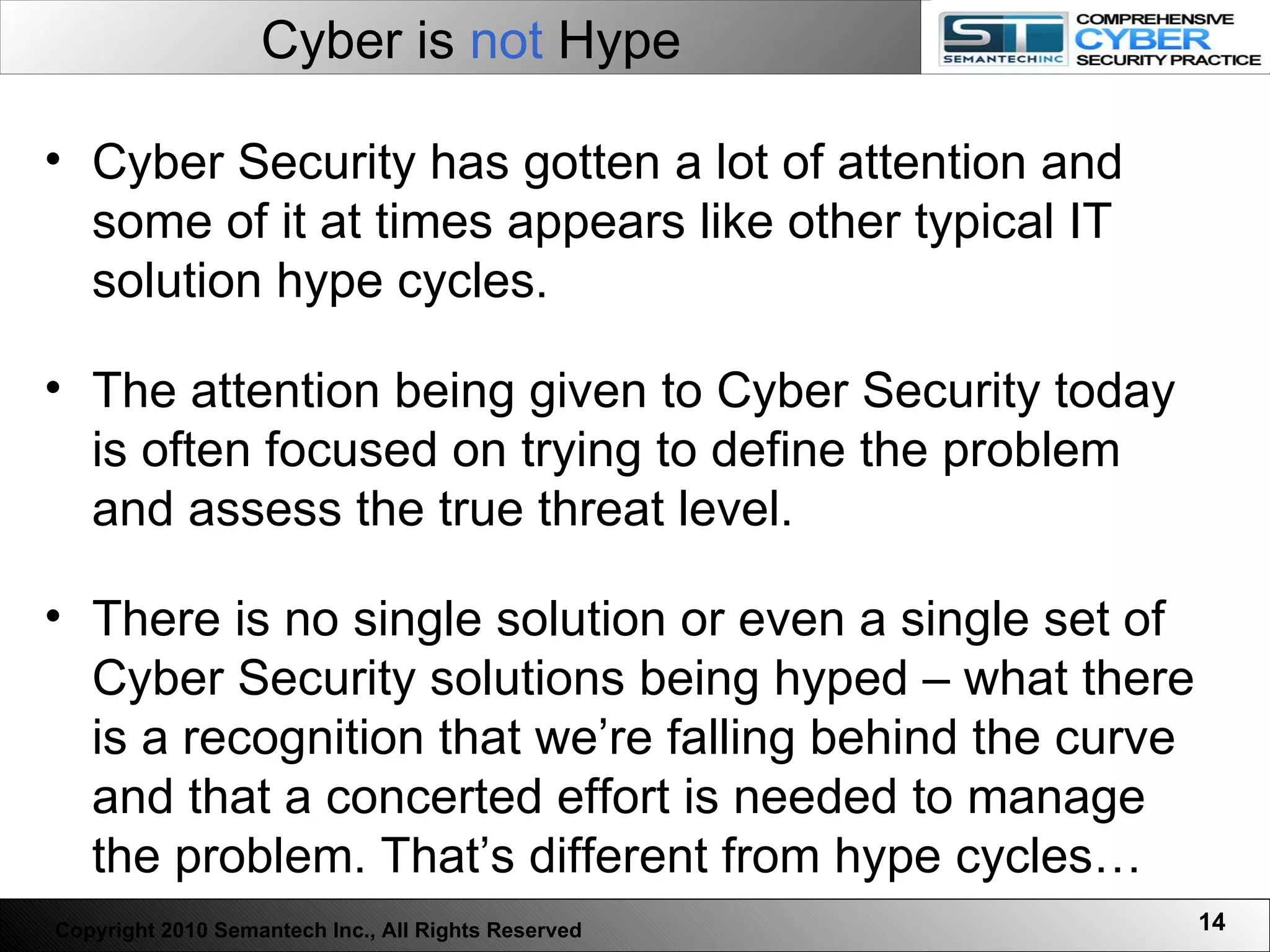 Cyber is  not  Hype Cyber Security has gotten a lot of attention and some of it at times appears like other typical IT solution hype cycles.  The attention being given to Cyber Security today is often focused on trying to define the problem and assess the true threat level.  There is no single solution or even a single set of Cyber Security solutions being hyped – what there is a recognition that we’re falling behind the curve and that a concerted effort is needed to manage the problem. That’s different from hype cycles…  Copyright 2010 Semantech Inc., All Rights Reserved 