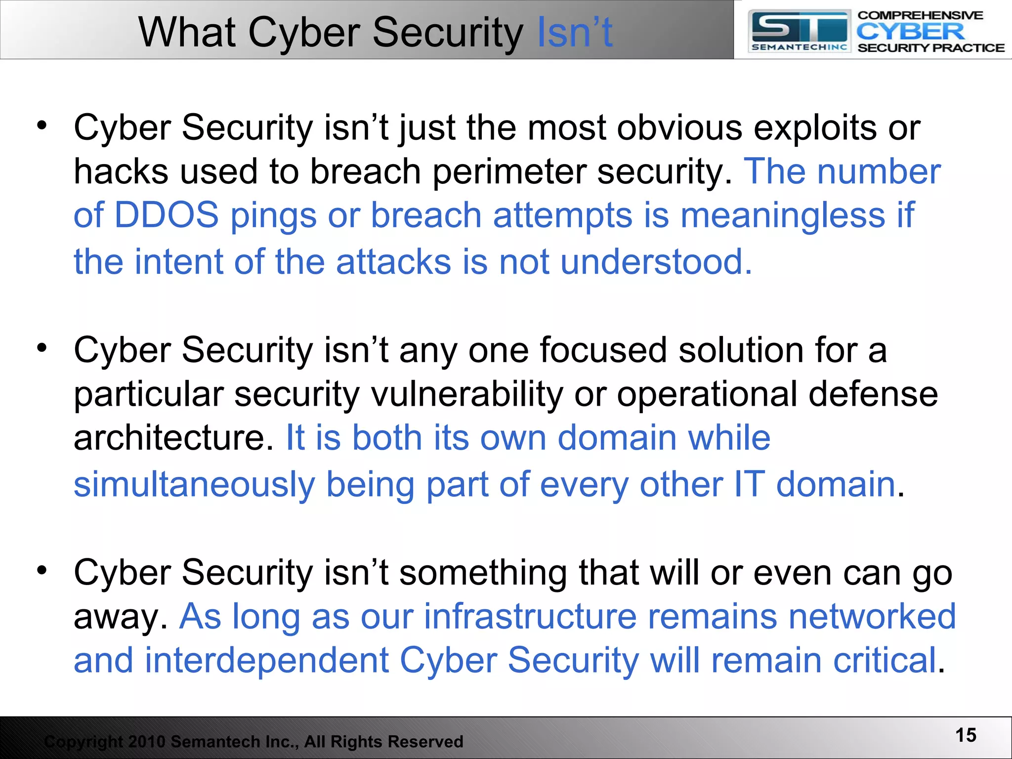 What Cyber Security  Isn’t Cyber Security isn’t just the most obvious exploits or hacks used to breach perimeter security.  The number of DDOS pings or breach attempts is meaningless if the intent of the attacks is not understood.   Cyber Security isn’t any one focused solution for a particular security vulnerability or operational defense architecture.  It is both its own domain while simultaneously being part of every other IT domain .   Cyber Security isn’t something that will or even can go away.  As long as our infrastructure remains networked and interdependent Cyber Security will remain critical .  Copyright 2010 Semantech Inc., All Rights Reserved 