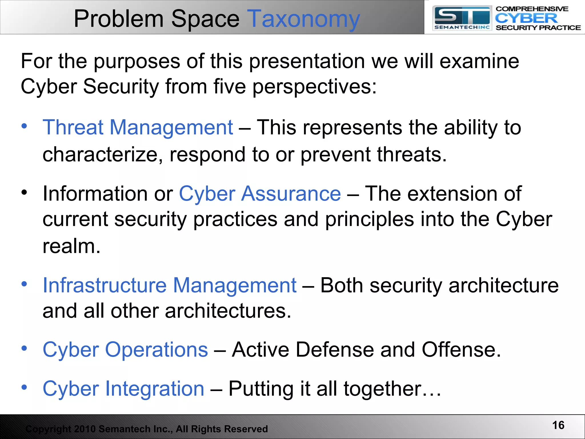 Problem Space  Taxonomy Threat Management  – This represents the ability to characterize, respond to or prevent threats.   Information or  Cyber Assurance  – The extension of current security practices and principles into the Cyber realm.   Infrastructure Management  – Both security architecture and all other architectures. Cyber Operations  – Active Defense and Offense. Cyber Integration  – Putting it all together… For the purposes of this presentation we will examine Cyber Security from five perspectives: Copyright 2010 Semantech Inc., All Rights Reserved 