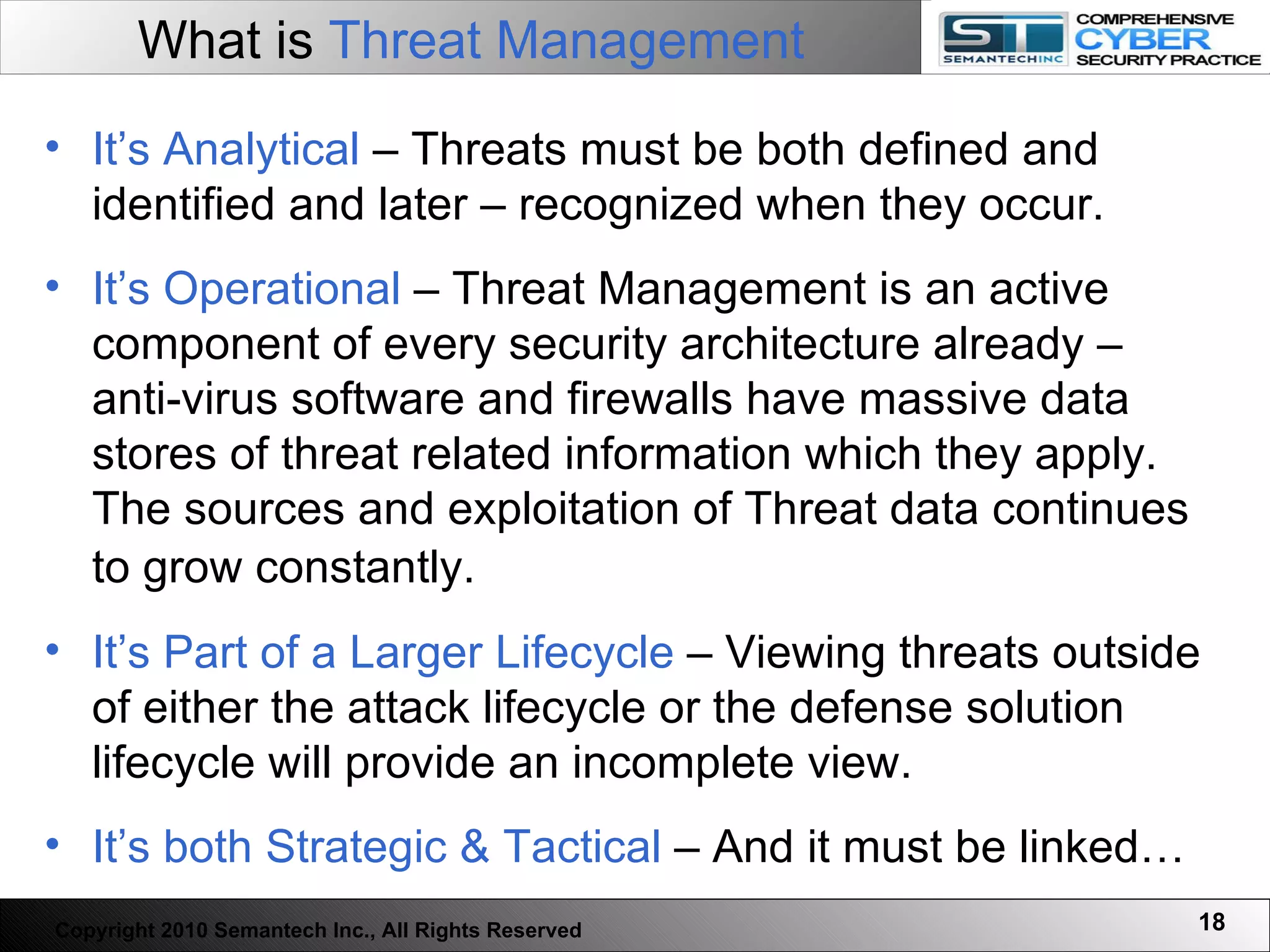 What is  Threat Management It’s Analytical  – Threats must be both defined and identified and later – recognized when they occur.  It’s Operational  – Threat Management is an active component of every security architecture already – anti-virus software and firewalls have massive data stores of threat related information which they apply. The sources and exploitation of Threat data continues to grow constantly.  It’s Part of a Larger Lifecycle  – Viewing threats outside of either the attack lifecycle or the defense solution lifecycle will provide an incomplete view.  It’s both Strategic & Tactical  – And it must be linked… Copyright 2010 Semantech Inc., All Rights Reserved 