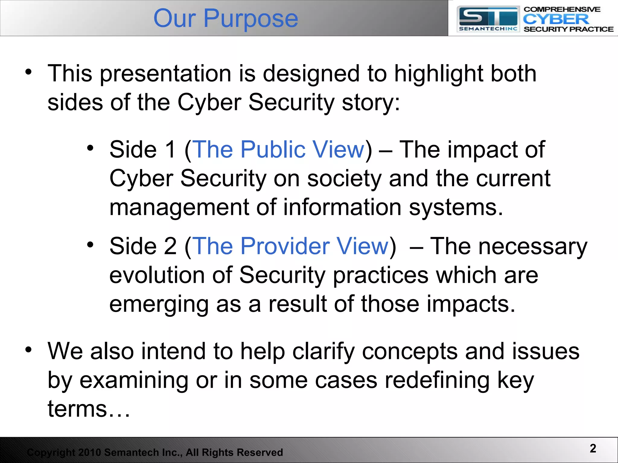 Our Purpose   Copyright 2010 Semantech Inc., All Rights Reserved This presentation is designed to highlight both sides of the Cyber Security story: Side 1 ( The Public View ) – The impact of Cyber Security on society and the current management of information systems. Side 2 ( The Provider View )  – The necessary evolution of Security practices which are emerging as a result of those impacts.  We also intend to help clarify concepts and issues by examining or in some cases redefining key terms… 