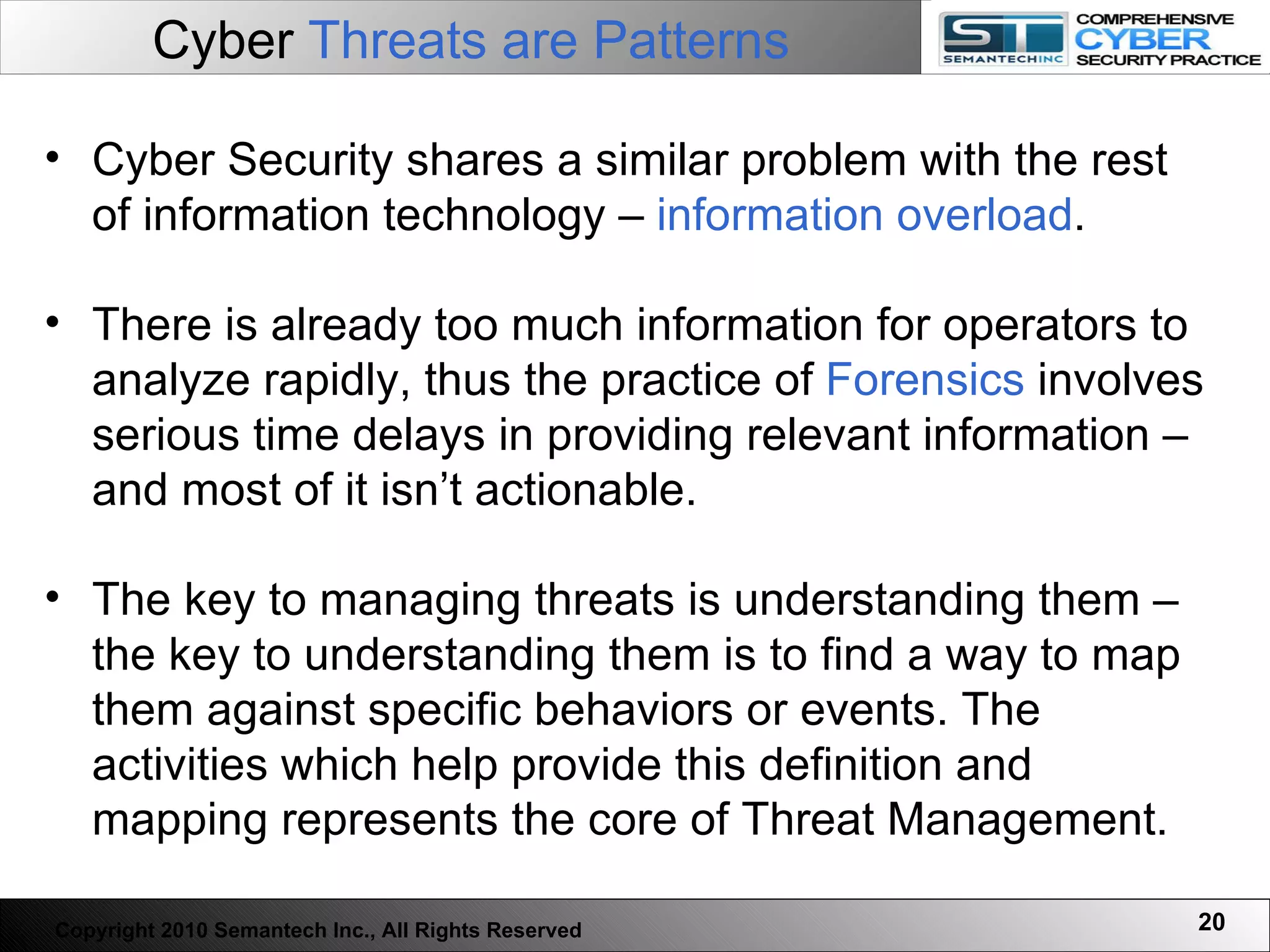 Cyber  Threats are Patterns Cyber Security shares a similar problem with the rest of information technology –  information overload .  There is already too much information for operators to analyze rapidly, thus the practice of  Forensics  involves serious time delays in providing relevant information – and most of it isn’t actionable.  The key to managing threats is understanding them – the key to understanding them is to find a way to map them against specific behaviors or events. The activities which help provide this definition and mapping represents the core of Threat Management.  Copyright 2010 Semantech Inc., All Rights Reserved 