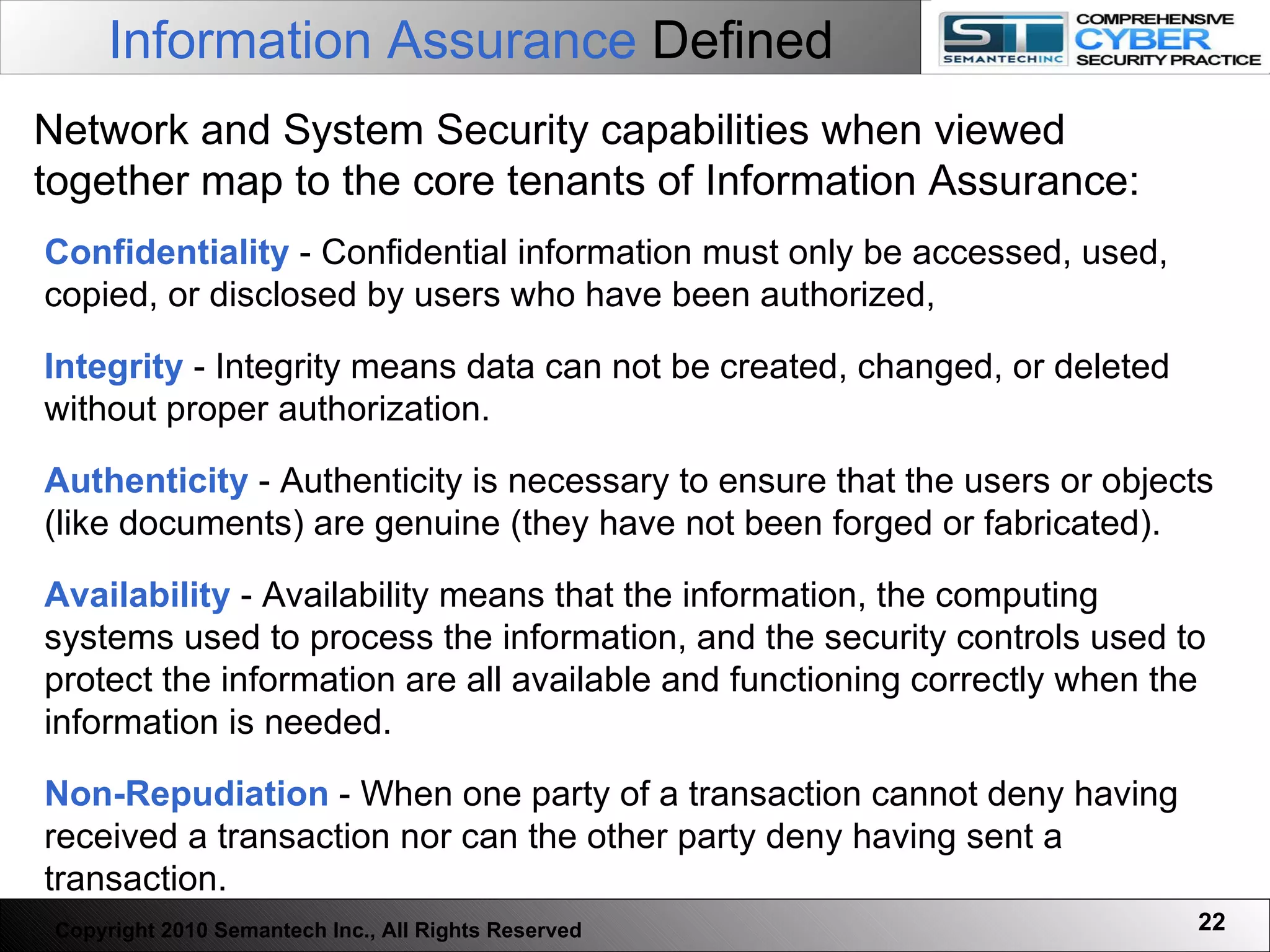 Confidentiality  -   Confidential information must only be accessed, used, copied, or disclosed by users who have been authorized, Integrity  - Integrity means data can not be created, changed, or deleted without proper authorization. Authenticity  - Authenticity is necessary to ensure that the users or objects (like documents) are genuine (they have not been forged or fabricated). Availability  - Availability means that the information, the computing systems used to process the information, and the security controls used to protect the information are all available and functioning correctly when the information is needed. Non-Repudiation  - When one party of a transaction cannot deny having received a transaction nor can the other party deny having sent a transaction.  Network and System Security capabilities when viewed together map to the core tenants of Information Assurance: Information Assurance  Defined Copyright 2010 Semantech Inc., All Rights Reserved 